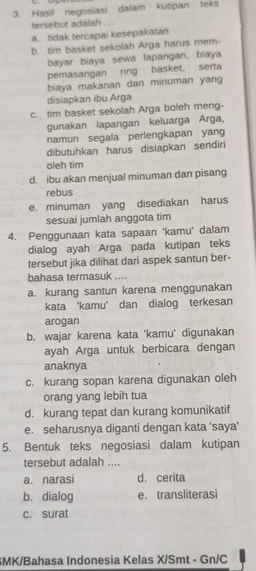 Hasil negosiasi dalam kutipan teks
tersebut adalah
a. tidak tercapai kesepakatan
b. tim basket sekolah Arga harus mem-
bayar biaya sewa lapangan, biaya
pemasangan ring basket, serta
biaya makanan dan minuman yang
disiapkan ibu Arga
c. tim basket sekolah Arga boleh meng-
gunakan lapangan keluarga Arga,
namun segala perlengkapan yang
dibutuhkan harus disiapkan sendiri
oleh tim
d. ibu akan menjual minuman dan pisang
rebus
e. minuman yang disediakan harus
sesuai jumlah anggota tim
4. Penggunaan kata sapaan 'kamu' dalam
dialog ayah Arga pada kutipan teks
tersebut jika dilihat dari aspek santun ber-
bahasa termasuk ....
a. kurang santun karena menggunakan
kata 'kamu' dan dialog terkesan
arogan
b. wajar karena kata 'kamu' digunakan
ayah Arga untuk berbicara dengan
anaknya
c. kurang sopan karena digunakan oleh
orang yang lebih tua
d. kurang tepat dan kurang komunikatif
e. seharusnya diganti dengan kata 'saya'
5. Bentuk teks negosiasi dalam kutipan
tersebut adalah ....
a. narasi d. cerita
b. dialog e. transliterasi
c. surat
SMK/Bahasa Indonesia Kelas X/Smt - Gn/C