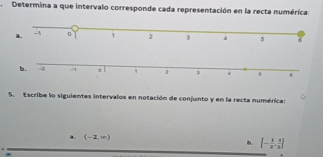 Determina a que intervalo corresponde cada representación en la recta numérica: 
5. Escribe lo siguientes intervalos en notación de conjunto y en la recta numérica: 
a. (-2,∈fty )
b. [- 1/2 , 1/2 ]