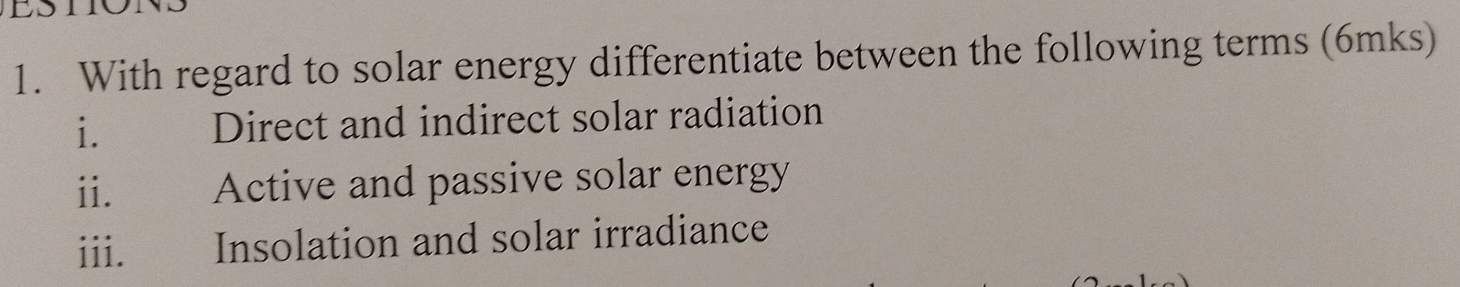 With regard to solar energy differentiate between the following terms (6mks) 
i. Direct and indirect solar radiation 
ii. Active and passive solar energy 
iii. Insolation and solar irradiance