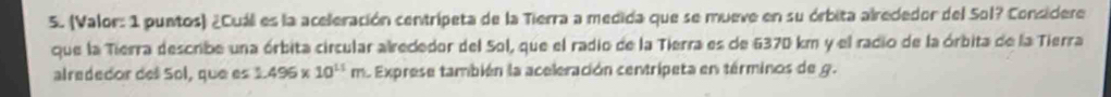 (Valor: 1 puntos) ¿Cuál es la aceleración centrípeta de la Tierra a medida que se mueve en su órbita alrededor del Sol? Considere 
que la Tierra describe una órbita circular alrededor del Sol, que el radio de la Tierra es de 6370 km y el radio de la órbita de la Tierra 
alrededor del Sol, que es 1.496* 10^(11)m L Exprese también la aceleración centripeta en términos de g.