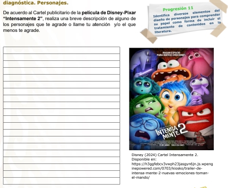 diagnóstica. Personajes. 
de 
dentifica diversos element Progresión 11 
De acuerdo al Cartel publicitario de la película de Disney-Pixar 
''Intensamente 2'' , realiza una breve descripción de alguno de diseño de personajes para comprendes 
los personajes que te agrade o llame tu atención y'o el que su papel como forma de incluir el 
menos te agrade 
literatura. tratamiento de contenidos en la 
Disponible en: Disney (2024) Cartell Intensamente 2. 
https://h3ggfebcv3vwph23jasgyn6jn.js.wpeng 
inepowered.com/0703/kiosko/trailer-de- 
el-mando' intensa-mente-2-nuevas-emociones-toman-