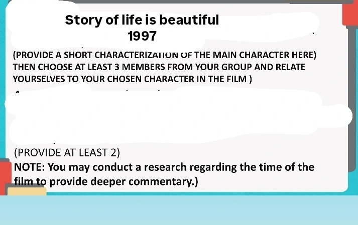 Story of life is beautiful 
1997 
(PROVIDE A SHORT CHARACTERIZATION OF THE MAIN CHARACTER HERE) 
THEN CHOOSE AT LEAST 3 MEMBERS FROM YOUR GROUP AND RELATE 
YOURSELVES TO YOUR CHOSEN CHARACTER IN THE FILM ) 
(PROVIDE AT LEAST 2) 
NOTE: You may conduct a research regarding the time of the 
film to provide deeper commentary.)