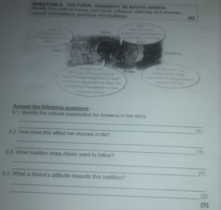 QUESTTON E CuLtUral diveraity im aoutH aprica 
identfly how cdffora nooms and values intuanss anitudes and choleds. 
coltoral expectations, prectces and traditions 
Answer the following questions: 
_ 
8.1. Identify the cultural expectation for Ameena in the story. 
_ 
8.2. How does this affect her choices in life? (1) 
_ 
_ 
8.3. What tradition does Alison want to follow? (1) 
_ 
_ 
8.4. What is Noma's attitude towards this tradition? 
(1) 
_ 
_ 
(2) 
[5]