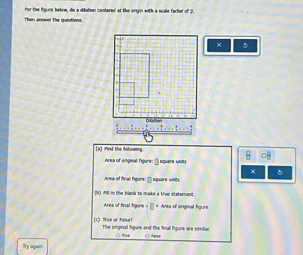 For the figure below, do a dilation centered at the origin with a scale factor of 2.
Then answer the questions.
: 0
B
× 5
6
2
0
6
1ǚ 12 14 16 20
Dilation
:
(a) Fnd the following.
 □ /□   □  □ /□  
Area of original figure: → square units
×
Area of final figure: - square units
(b) Fill in the blank to make a true statement.
Area of final figure = α × Area of original figure
(c) True or False?
The original figure and the final figure are similar.
True Faise
Try again