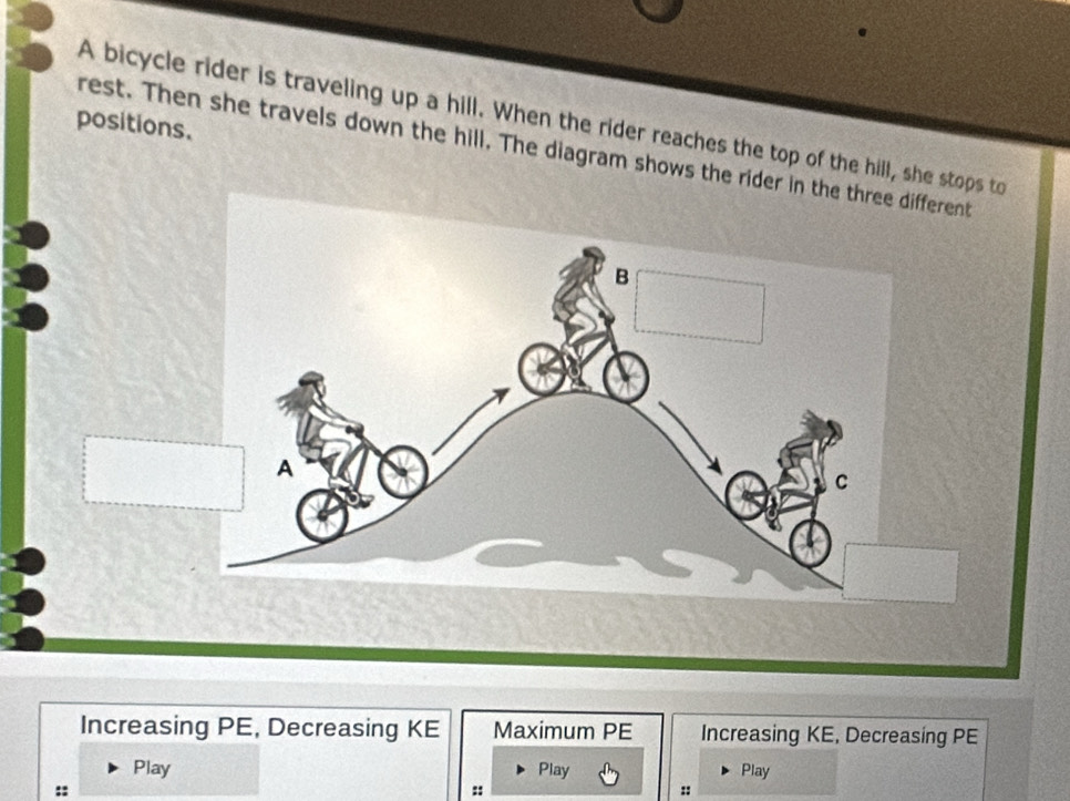 A bicycle rider is traveling up a hill. When the rider reaches the top of the hill, she stops to 
positions. 
rest. Then she travels down the hill. The diagram shows the rider in the three different 
Increasing PE, Decreasing KE Maximum PE Increasing KE, Decreasing PE 
Play Play Play 
:: 
:: 
::