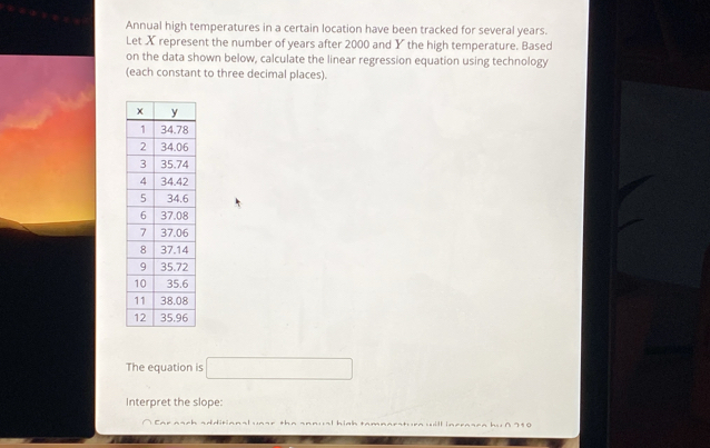 Annual high temperatures in a certain location have been tracked for several years. 
Let X represent the number of years after 2000 and Y the high temperature. Based 
on the data shown below, calculate the linear regression equation using technology 
(each constant to three decimal places). 
The equation is □
Interpret the slope: