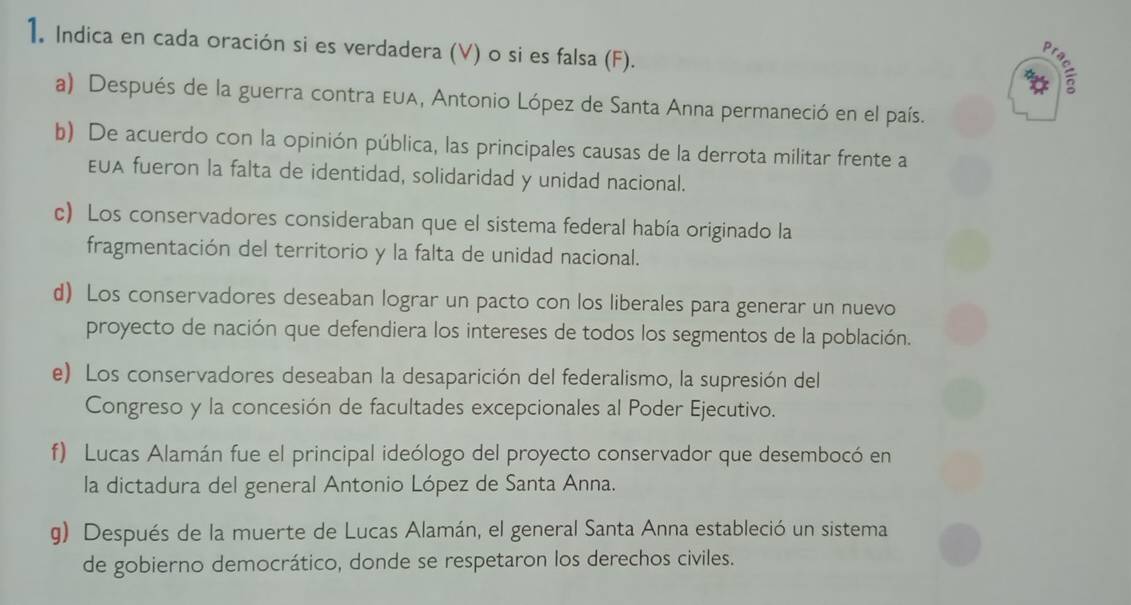 Indica en cada oración si es verdadera (V) o si es falsa (F). 
a) Después de la guerra contra ε∪A, Antonio López de Santa Anna permaneció en el país. 
b) De acuerdo con la opinión pública, las principales causas de la derrota militar frente a 
EUA fueron la falta de identidad, solidaridad y unidad nacional. 
c) Los conservadores consideraban que el sistema federal había originado la 
fragmentación del territorio y la falta de unidad nacional. 
d) Los conservadores deseaban lograr un pacto con los liberales para generar un nuevo 
proyecto de nación que defendiera los intereses de todos los segmentos de la población. 
e) Los conservadores deseaban la desaparición del federalismo, la supresión del 
Congreso y la concesión de facultades excepcionales al Poder Ejecutivo. 
f) Lucas Alamán fue el principal ideólogo del proyecto conservador que desembocó en 
la dictadura del general Antonio López de Santa Anna. 
g) Después de la muerte de Lucas Alamán, el general Santa Anna estableció un sistema 
de gobierno democrático, donde se respetaron los derechos civiles.