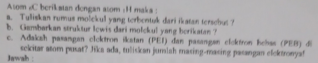 Atom #C berikatan dengan atom ¡H maka ; 
a. Tuliskan rumus molekul yang terbentuk dari ikatan tersebut ? 
b. Gambarkan struktur lewis dari molckul yang berikatan ? 
c. Adakah pasangan clcktron ikatan (PEI) dan pasangan elektron hebas (PEB) di 
sckitar atom pusat? Jika ada, tuliskan jumlah masing-masing pasangan elektronya! 
Jawah :