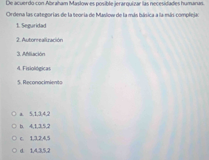 De acuerdo con Abraham Maslow es posible jerarquizar las necesidades humanas.
Ordena las categorías de la teoría de Maslow de la más básica a la más compleja:
1. Seguridad
2. Autorrealización
3. Afliación
4. Fisiológicas
5. Reconocimiento
a. 5, 1, 3, 4, 2
b. 4, 1, 3, 5, 2
c. 1, 3, 2, 4, 5
d. 1, 4, 3, 5, 2