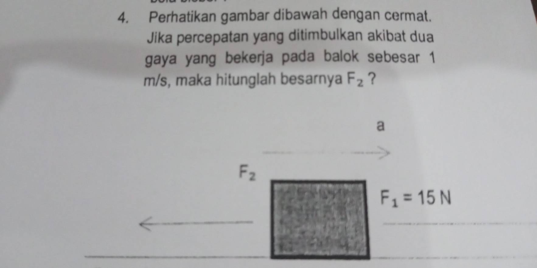 Perhatikan gambar dibawah dengan cermat. 
Jika percepatan yang ditimbulkan akibat dua 
gaya yang bekerja pada balok sebesar 1
m/s, maka hitunglah besarnya F_2 ? 
a
F_2
F_1=15N