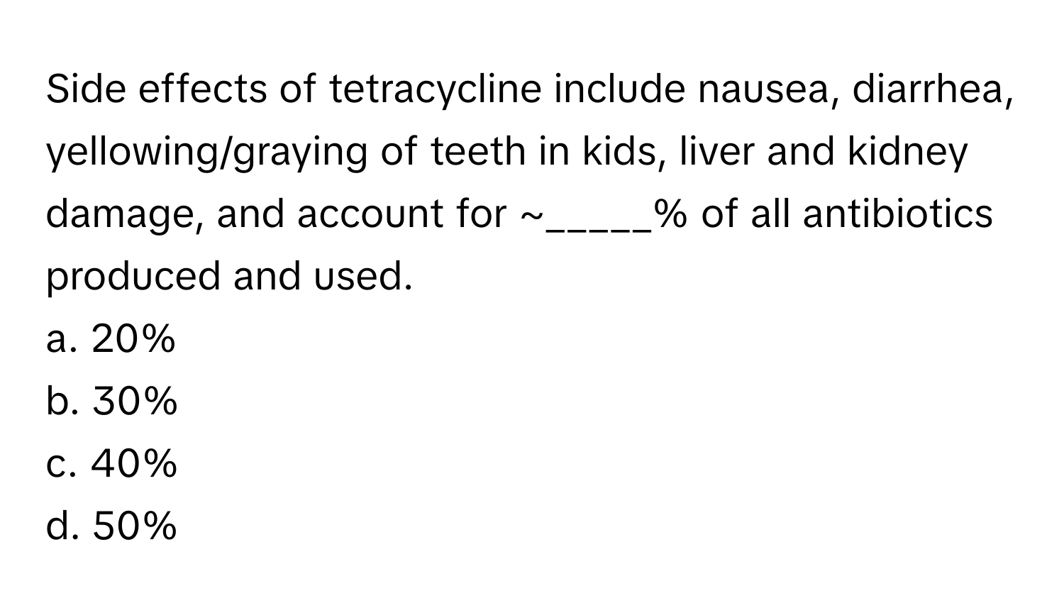 Side effects of tetracycline include nausea, diarrhea, yellowing/graying of teeth in kids, liver and kidney damage, and account for ~_____% of all antibiotics produced and used.
a. 20%
b. 30%
c. 40%
d. 50%