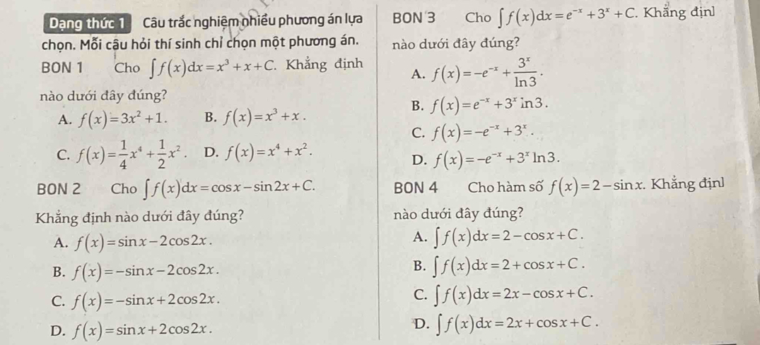 Dạng thức 1Câu trắc nghiệm nhiều phương án lựa BON 3 Cho ∈t f(x)dx=e^(-x)+3^x+C. Khẳng địn]
chọn. Mỗi cậu hỏi thí sinh chỉ chọn một phương án. nào dưới đây đúng?
BON 1 Cho ∈t f(x)dx=x^3+x+C Khẳng định A. f(x)=-e^(-x)+ 3^x/ln 3 .
nào dưới đây đúng?
B. f(x)=e^(-x)+3^xin3.
A. f(x)=3x^2+1. B. f(x)=x^3+x.
C. f(x)=-e^(-x)+3^x.
C. f(x)= 1/4 x^4+ 1/2 x^2. D. f(x)=x^4+x^2.
D. f(x)=-e^(-x)+3^xln 3.
BON 2 Cho ∈t f(x)dx=cos x-sin 2x+C. BON 4 Cho hàm số f(x)=2-sin x. Khẳng địn]
Khẳng định nào dưới đây đúng? nào dưới đây đúng?
A.
A. f(x)=sin x-2cos 2x. ∈t f(x)dx=2-cos x+C.
B. f(x)=-sin x-2cos 2x.
B. ∈t f(x)dx=2+cos x+C.
C. f(x)=-sin x+2cos 2x.
C. ∈t f(x)dx=2x-cos x+C.
D. f(x)=sin x+2cos 2x.
D. ∈t f(x)dx=2x+cos x+C.