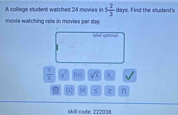 A college student watched 24 movies in 5 2/3  days. Find the student's 
movie watching rate in movies per day. 
label optional
 Y/X  x^2 f(x) sqrt[n](x) X_n
'' (x) | X S > π
skill code: 222038