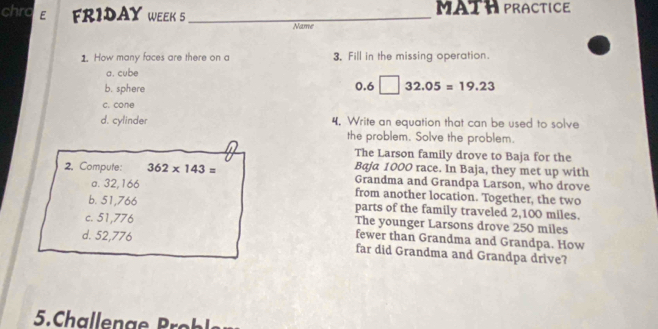 chro E FRIDAY WEEK 5 _MATH PRACTICE
Name
1. How many faces are there on a 3. Fill in the missing operation.
a. cube
b. sphere
0.6□ 32.05=19.23
c. cone
d. cylinder 4. Write an equation that can be used to solve
the problem. Solve the problem.
The Larson family drove to Baja for the
Baja 1000 race. In Baja, they met up with
2. Compute: 362* 143= Grandma and Grandpa Larson, who drove
a. 32,166 from another location. Together, the two
b. 51,766 parts of the family traveled 2,100 miles.
c. 51,776 The younger Larsons drove 250 miles
fewer than Grandma and Grandpa. How
d. 52,776 far did Grandma and Grandpa drive?
5 Calen a P o