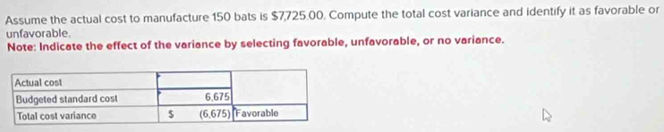 Assume the actual cost to manufacture 150 bats is $7,725.00. Compute the total cost variance and identify it as favorable or
unfavorable.
Note: Indicate the effect of the variance by selecting favorable, unfavorable, or no variance.