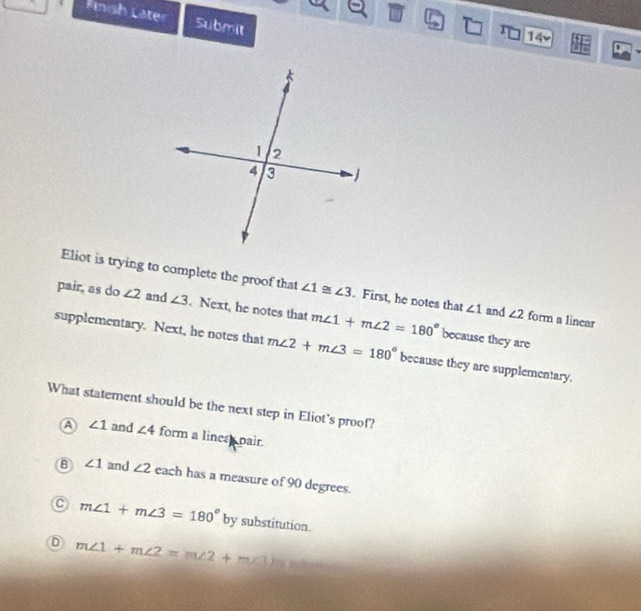 Finsh Later Submit
r 14v
Eliot is trying to complete the proof that ∠ 1≌ ∠ 3. First, he notes that ∠ 1 and ∠ 2 form a linear
pair, as do ∠ 2 and ∠ 3. Next, he notes that m∠ 1+m∠ 2=180° because they are
supplementary. Next, he notes that m∠ 2+m∠ 3=180° because they are supplementary.
What statement should be the next step in Eliot's proof?
a ∠ 1 and ∠ 4 form a lines pair.
B ∠ 1 and ∠ 2 each has a measure of 90 degrees.
C m∠ 1+m∠ 3=180° by substitution.
D m∠ 1+m∠ 2=m∠ 2+m∠ 3)