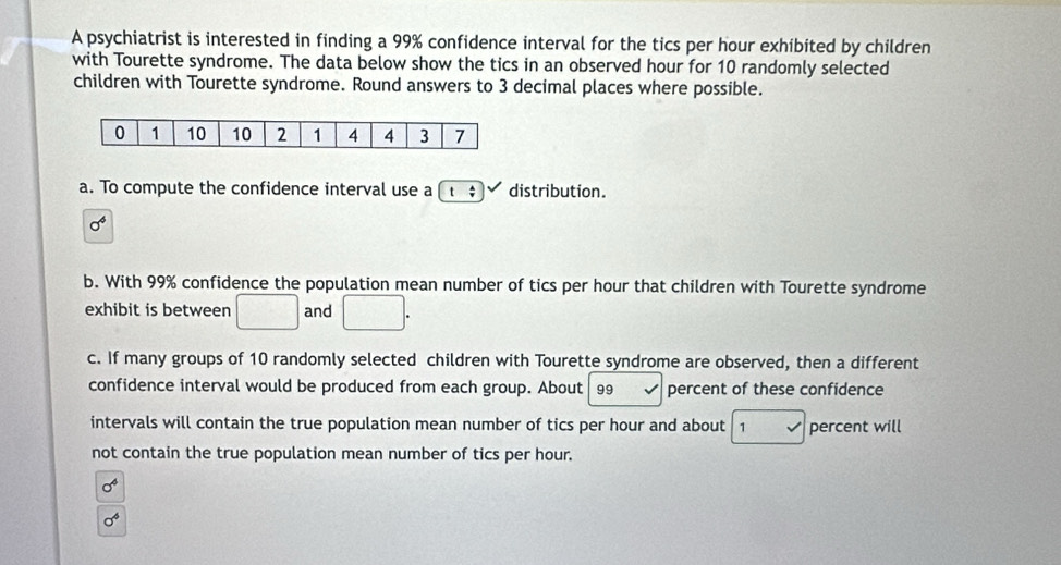 A psychiatrist is interested in finding a 99% confidence interval for the tics per hour exhibited by children 
with Tourette syndrome. The data below show the tics in an observed hour for 10 randomly selected 
children with Tourette syndrome. Round answers to 3 decimal places where possible. 
a. To compute the confidence interval use a distribution.
sigma^4
b. With 99% confidence the population mean number of tics per hour that children with Tourette syndrome 
exhibit is between □^((circ)^* and □ ^circ)
c. If many groups of 10 randomly selected children with Tourette syndrome are observed, then a different 
confidence interval would be produced from each group. About 99 percent of these confidence 
intervals will contain the true population mean number of tics per hour and about 7 percent will 
not contain the true population mean number of tics per hour.
sigma^4