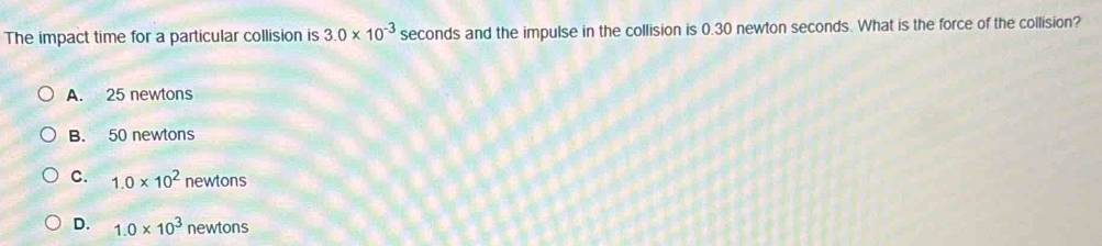 The impact time for a particular collision is 3.0* 10^(-3) seconds and the impulse in the collision is 0.30 newton seconds. What is the force of the collision?
A. 25 newtons
B. 50 newtons
C. 1.0* 10^2 newtons
D. 1.0* 10^3 newtons