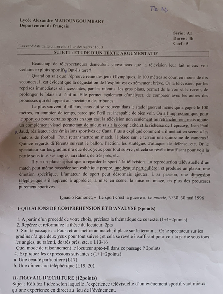 Lycée Alexandre MADOUNGOU MBARY
Département de français
Série : A1
Durée : 4h
Les candidats traiteront au choix l’un des sujets : 1ou 3 Coef : 5
SUJÉT1 : ETÜDE D'UN TEXTE ARGUMENTATIF
Beaucoup de téléspectateurs demeurent convaincus que la télévision leur fait mieux voir
certains exploits sportifs. Ont-ils tort ?
Quand on sait que l'épreuve reine des jeux Olympiques, le 100 mètres se court en moins de dix
secondes, il est évident que la dégustation de l'exploit est extrêmement brève. Or la télévision, par les
reprises immédiates et incessantes, par les ralentis, les gros plans, permet de le voir et le revoir, de
prolonger le plaisir à l'infini. Elle permet également d'analyser, de comparer avec les autres des
prouesses qui échappent au spectateur des tribunes.
Le plus souvent, d'ailleurs, ceux qui se trouvent dans le stade ignorent même qui a gagné le 100
mètres, en combien de temps, parce que l'œil est incapable de bien voir. On a l'impression que, pour
le sport ou pour certains sports en tout cas, la télévision non seulement ne retranche rien, mais ajoute
un complément visuel permettant de mieux saisir la complexité et la richesse de l'épreuve, Jean Paul
Jaud, réalisateur des émissions sportivés de Canal Plus a expliqué comment « il mettait en scène » les
matchs de football. Pour retransmettre un match, il place sur le terrain une quinzaine de cameras !
Quinze regards différents suivent le ballon, l'action, les stratégies d'attaque, de défense, etc. Or le
spectateur sur les gradins n'a que deux yeux pour tout suivre ; et cela se révèle insuffisant pour voir la
partie sous tous ses angles, au ralenti, de très près, etc.
IIl y a un plaisir spécifique à regarder le sport à la télévision. La reproduction télévisuelle d'un
match peut même posséder son esthétique propre, une beauté particulière ; et produire un plaisir, une
émotion spécifique. L'amateur de sport peut désormais ajouter. à sa passion, une dimension
héléphérique s'il apprend à apprécier la mise en scène, la mise en image, en plus des prouesses
purement sportives.
Ignacio Ramonet, « Le sport c'est la guerre », Le monde, N° 30, 30 mai 1996
I-QUESTIONS DE COMPREHENSION ET D' ANALYSE (8points)
1. A partir d'un procédé de votre choix, précisez la thématique de ce texte. (1+1=2 (points)
2. Repérez et reformulez la thèse du locuteur. 2pts
3. Soit le passage : « Pour retransmettre un match, il place sur le terrain... Or le spectateur sur les
gradins n'a que deux yeux pour tout suivre ; et cela se révèle insuffisant pour voir la partie sous tous
les angles, au ralenti, de très près, etc. » L13-16
Quel mode de raisonnement le locuteur apte-t-il dans ce passage ? 2points
4. Expliquez les expressions suivantes : (1+1=2 points)
a. Une beauté particulière (L17).
b. Une dimension téléphérique (L19,20).
II-TRAVAIL D'E CRITURE (12points)
Sujet : Réfutez l'idée selon laquelle l'expérience télévisuelle d'un événement sportif vaut mieux
qu'une expérience en direct au lieu de l'événement.