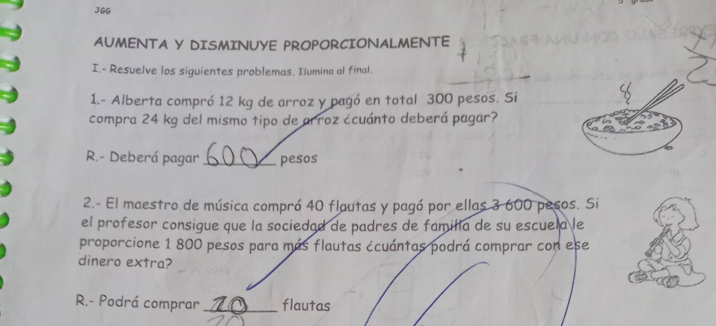 JGG 
AUMENTA Y DISMINUYE PROPORCIONALMENTE 
I.- Resuelve los siguientes problemas. Ilumina al final. 
1.- Alberta compró 12 kg de arroz y pagó en total 300 pesos. Si 
compra 24 kg del mismo tipo de arroz ¿cuánto deberá pagar? 
R.- Deberá pagar _pesos 
2.- El maestro de música compró 40 flautas y pagó por ellas 3 600 pesos. Si 
el profesor consigue que la sociedad de padres de familia de su escuela le 
proporcione 1 800 pesos para más flautas ¿cuántas podrá comprar con ese 
dinero extra? 
R.- Podrá comprar _flautas