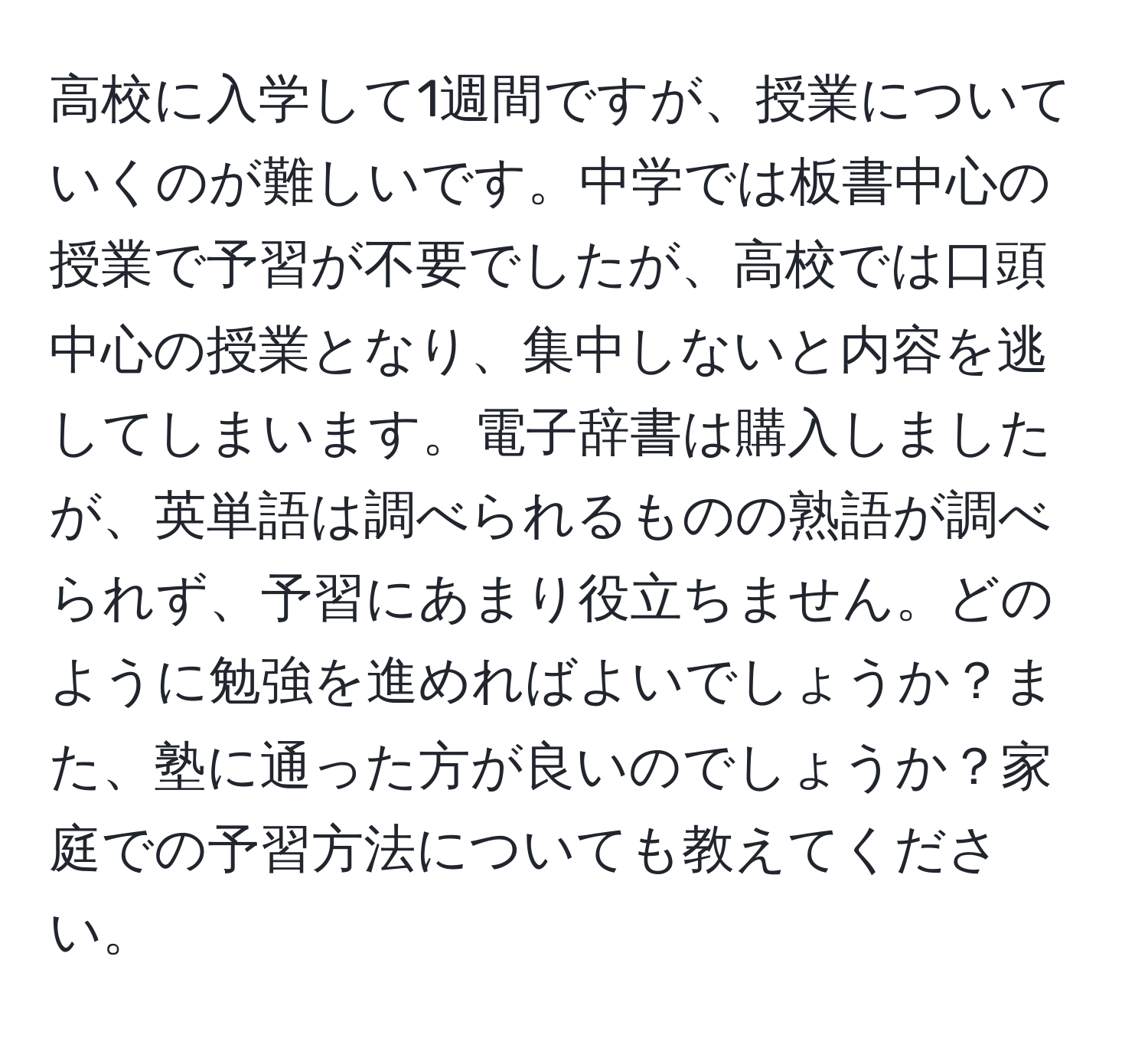 高校に入学して1週間ですが、授業についていくのが難しいです。中学では板書中心の授業で予習が不要でしたが、高校では口頭中心の授業となり、集中しないと内容を逃してしまいます。電子辞書は購入しましたが、英単語は調べられるものの熟語が調べられず、予習にあまり役立ちません。どのように勉強を進めればよいでしょうか？また、塾に通った方が良いのでしょうか？家庭での予習方法についても教えてください。