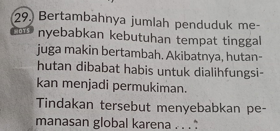 Bertambahnya jumlah penduduk me- 
HOTS nyebabkan kebutuhan tempat tinggal 
juga makin bertambah. Akibatnya, hutan- 
hutan dibabat habis untuk dialihfungsi- 
kan menjadi permukiman. 
Tindakan tersebut menyebabkan pe- 
manasan global karena . . . :