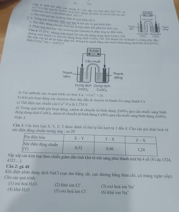 Cân 3: Biết thể điện cực chuẩn E° của cập oxi hóa khù Zn^(14)
Cu^(2+)/ Cu lẫn lượt là -0,76V và 0.341 V. Quan sát hình về mô tả cầu tạo pin Zn và
Galavine ∠ n-1 Cu như hình đưới :SO 17
a. Pin Galvani tạo ra dông điện từ quả trinh vật li.
b. Trong pin Galvani, điện cực âm là nơi xây ra quả trình khư.
c. Sức điện động của pin Galvani là hiệu điện thể giữa hai điện cực
d. Phân ứng hóa học xây ra trong pin Galvani là phân ứng tự diễn biển
Câu 4: ( 25°C nhùng một thanh Zn vào cốc đựng dung dịch ZnSO₄ 1M,
mhúng một thanh Cu vào cốc dựng dung dịch C uSO_2 IM. Nổi thanh Zn và thanh Cu bằng đây dẫn,
E°Zn^(2+)/Zn=-0.672V
Biết mập một vôn kế đề đo hiệu điện thể. Đóng kín mạch bằng cầu muôi chứa dung dịch bão hoà KNO
a) Tại cathode xảy ra quá trình oxi hoá: Cuto Cu^(2+)+2e.
b) Khi pin hoạt động các electron theo dây dẫn di chuyền từ thanh Zn sang thanh Cu
c) Thể điện cực chuẩn của Cu^(2+)/Cu là 1,774 V.
d) Trong quá trình pin hoạt động, cation di chuyền tử bình đựng 2 ∠ nSO_4 qua cầu muối sang bình
đựng dung dịch CuSO₄, anion di chuyển từ bình đựng CuSO₄ qua cầu muối sang bình dựng ZnSO₄.
Phần 3
Câu 1: Các kim loại X, Y, Z, T được đánh số thứ tự lần lượt từ 1 đến 4. Cho các pin điện hoá và
sức điện động chuẩn tương so
Siảm dần tính khử từ trái sang phải thành một bộ 4 số (Ví dụ 1324,
4321…).
Câu 2: gk 48
Khi điện phân dung dịch NaCl (cực âm bằng sắt, cực dương bằng than chì, có màng ngăn xốp).
Cho các quá trình:
(1) oxi hoá H_2O. (2) khử ion CF. (3) oxi hoá ion Na^+
(4) khử H_2O (5) oxi hoá ion Cl. (6) khử ion Na^+.