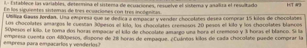 Establece las variables, determina el sistema de ecuaciones, resuelve el sistema y analiza el resultado HT #9 
En los siguientes sistemas de tres ecuaciones con tres incógnitas. 
Utiliza Gauss Jordan. Una empresa que se dedica a empacar y vender chocolates desea comprar 15 kilos de chocolates 
Los chocolates amargos le cuestan 30pesos el kilo, los chocolates cremosos 20 pesos el kilo y los chocolates blancos
50pesos el kilo. Le toma dos horas empacar el kilo de chocolate amargo una hora el cremoso y 3 horas el blanco. Si la 
empresa cuenta con 480pesos, dispone de 28 horas de empaque. ¿Cuántos kilos de cada chocolate puede comprar la 
empresa para empacarlos y venderlos?