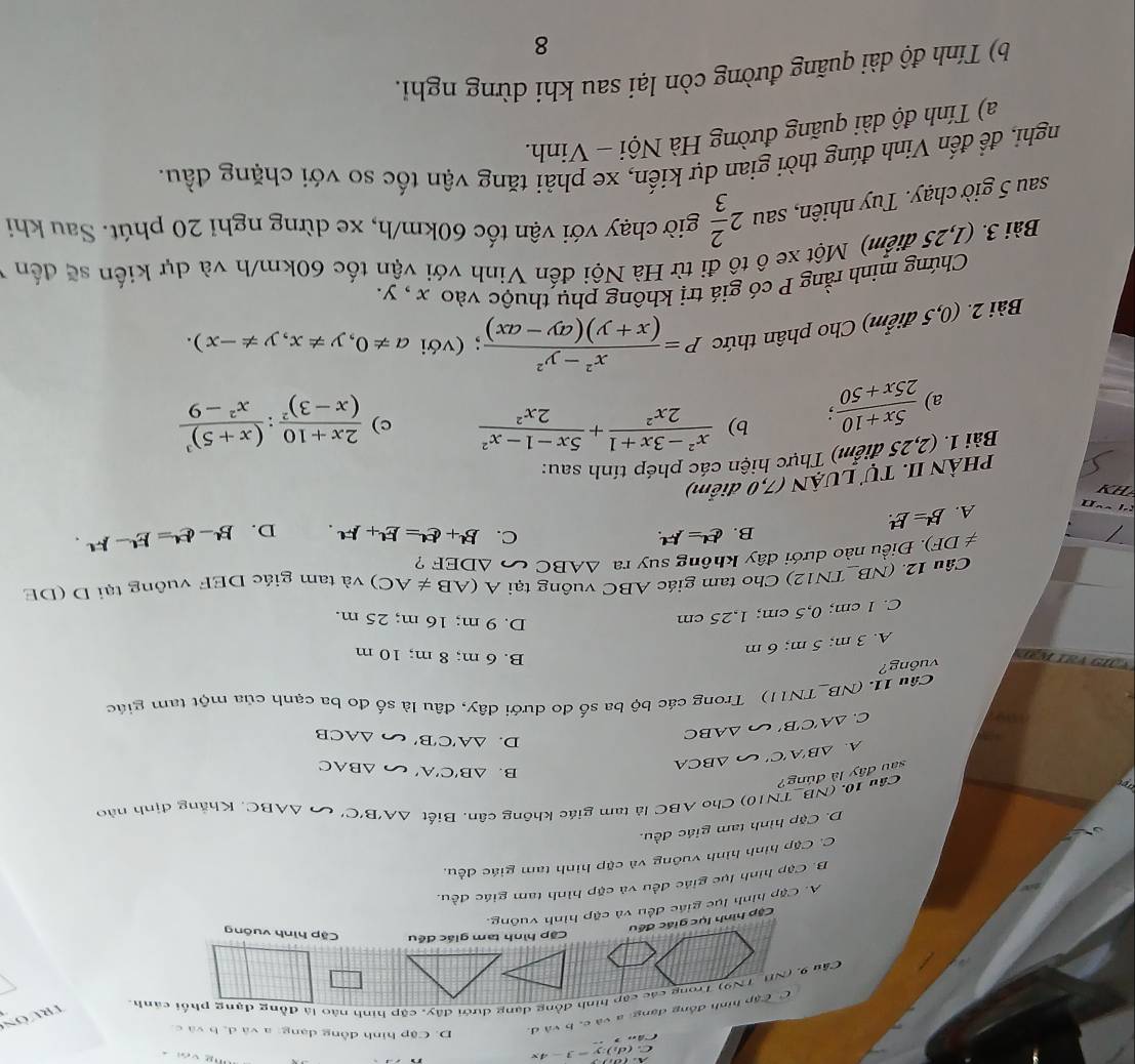 (d_2endpmatrix :y=3-4x
, .
Trườn
C C ập hình đồng dạng: a và c. bva d
D. Cập hình đồng dạng: a và d, b và c
Cập hình tam giác đều Cặp hình vuông
Cập hình lục giác đều
A. Cặp hình lục giác đều và cập hình vuông.
B. Cập hình lục giác đều và cặp hình tam giác đều.
C. Cập hình hình vuông và cặp hình tam giác đều,
D. Cặp hình tam giác đều.
sau đây là đúng? Câu 10. (NB_ TN10) Cho ABC là tam giác không cân. Biết △ A'B'C'
△ ABC Khắng định nào
A. △ B'A'C' △ BCA
B. △ B'C'A' u △ BAC
C. △ A'C'B' u △ ABC
D. △ A'C'B' u △ ACB
Câu 11. (NB_TN11) Trong các bộ ba số đo dưới dây, đâu là số đo ba cạnh của một tam giác
vông?
a n o
A. 3 m; 5 m; 6 m
B. 6 m; 8 m; 10 m
C. 1 cm; 0,5 cm; 1,25 cm
D. 9 m; 16 m; 25 m.
Câu 12. (NB_TN12) Cho tam giác ABC vuông tại A(AB!= AC)
!= DF). Điều nào dưới đây không suy ra △ ABC △ DEF ? và tam giác DEF vuông tại D (DE
B. d^(tt)=F^(tt). C. B'+C'=E'+F'. D. B^L-e^L=E^L-F^L.
A. B=E!.
PHÀN II. Tự LUẠN (7,0 điểm)
Bài 1. (2,25 điểm) Thực hiện các phép tính sau:
a)  (5x+10)/25x+50 ; b)  (x^2-3x+1)/2x^2 + (5x-1-x^2)/2x^2 
c) frac 2x+10(x-3)^2:frac (x+5)^3x^2-9
Bài 2. (0,5 điểm) Cho phân thức P= (x^2-y^2)/(x+y)(ay-ax) ; (với a!= 0,y!= x,y!= -x).
Chứng minh rằng P có giá trị không phụ thuộc vào x , y.
Bài 3. (1,25 điểm) Một xe ô tô đi từ Hà Nội đến Vinh với vận tốc 60km/h và dự kiến sẽ đến
sau 5 giờ chạy. Tuy nhiên, sau 2 2/3  giờ chạy với vận tốc 60km/h, xe dừng nghi 20 phút. Sau khi
nghì, đề đến Vinh đúng thời gian dự kiến, xe phải tăng vận tốc so với chặng đầu.
a) Tính độ dài quãng đường Hà Nội - Vinh.
b) Tính độ dài quãng đường còn lại sau khi dừng ngh.
8