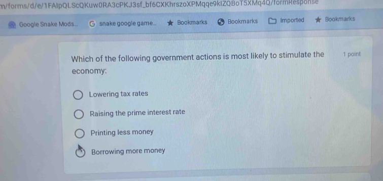 m/forms/d/e/1FAIpQLScQKuw0RA3cPKJ3sf_bf6CXKhrszoXPMqqe9kIZQBoT5XMq4Q/formResponse
Google Snake Mods... snake google game... Bookmarks Bookmarks Imported Bookmarks
Which of the following government actions is most likely to stimulate the 1 point
economy:
Lowering tax rates
Raising the prime interest rate
Printing less money
Borrowing more money