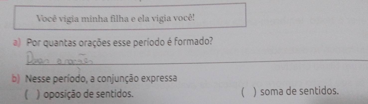 Você vigia minha filha e ela vigia você!
a) Por quantas orações esse período é formado?
_
b) Nesse período, a conjunção expressa
( ) oposição de sentidos.  ) soma de sentidos.