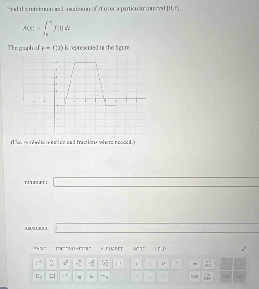 Find the minimum and maximum of A over a particular interval [0,6].
A(x)=∈t _0^(xf(t)dt
The graph of y=f(x) is represented in the figure. 
(Use symbolic notation and fractions where needed.) 
minimum: □ 
maximum: □ 
BASIC TRIGONOMETRIC ALPHABET MORE HELP x^k)
NO
□^(□)  □ /□   10^(□) sqrt(□ ) sqrt[3](□ ) sqrt[□](□ ) □! x y 0 。 ∞ SOL → 
UN
□ _□  beginvmatrix □ endvmatrix e^(□) log In log _□  1 π . DNE DEF CLR DE[