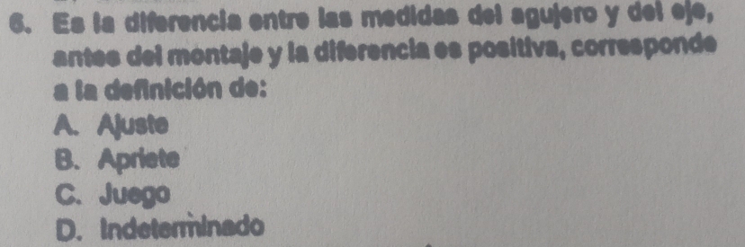 Es la diferencia entre las medidas del agujero y del eje,
antes del montaje y la diferencia es positiva, corresponde
a la definición de:
A. Ajuste
B.Apriete
C. Juego
D. Indeterminado