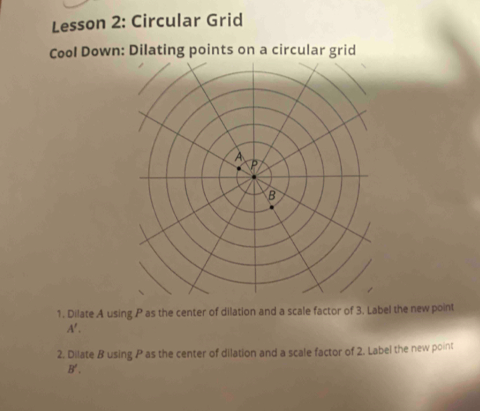 Lesson 2: Circular Grid 
Cool Down: Dilating points on a circular grid 
1. Dilate A using P as the center of dilation and a scale factor of 3. Label the new point
A'. 
2. Dilate B using P as the center of dilation and a scale factor of 2. Label the new point
B'.