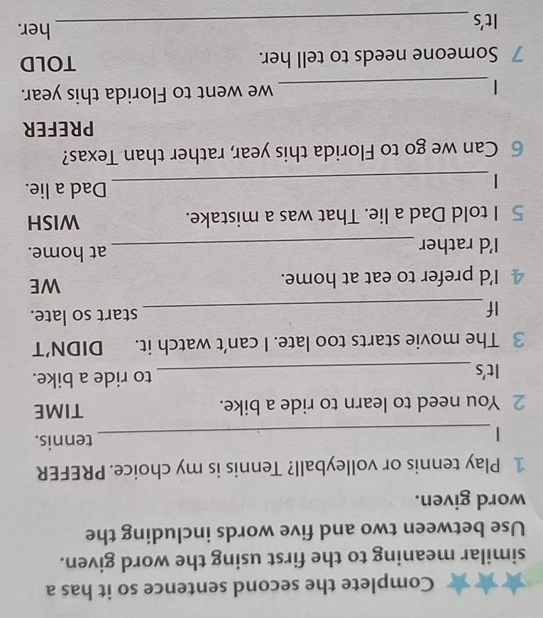 Complete the second sentence so it has a 
similar meaning to the first using the word given. 
Use between two and five words including the 
word given. 
1 Play tennis or volleyball? Tennis is my choice. PREFER 
_| 
tennis. 
2 You need to learn to ride a bike. TIME 
It's_ to ride a bike. 
3 The movie starts too late. I can’t watch it. DIDN’T 
If_ start so late. 
4 I'd prefer to eat at home. WE 
I'd rather_ 
at home. 
5 I told Dad a lie. That was a mistake. WISH 
_| 
Dad a lie. 
6 Can we go to Florida this year, rather than Texas? 
PREFER 
| _we went to Florida this year. 
7 Someone needs to tell her. TOLD 
It's_ 
her.
