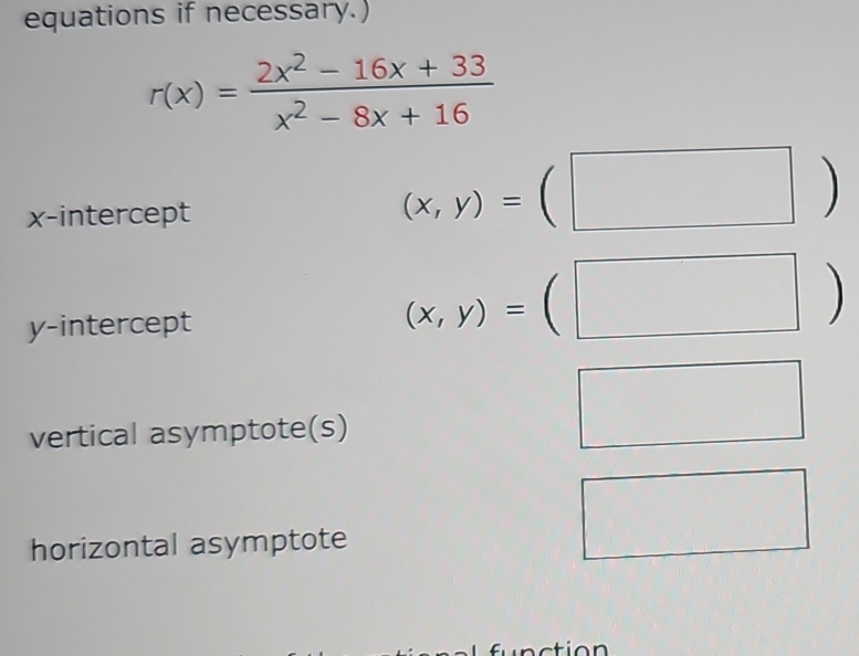 equations if necessary.)
r(x)= (2x^2-16x+33)/x^2-8x+16 
x-intercept
(x,y)=(□ )
y-intercept
(x,y)=(□ )
vertical asymptote(s) 
□ 
horizontal asymptote 
□