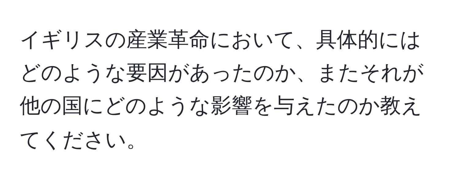 イギリスの産業革命において、具体的にはどのような要因があったのか、またそれが他の国にどのような影響を与えたのか教えてください。