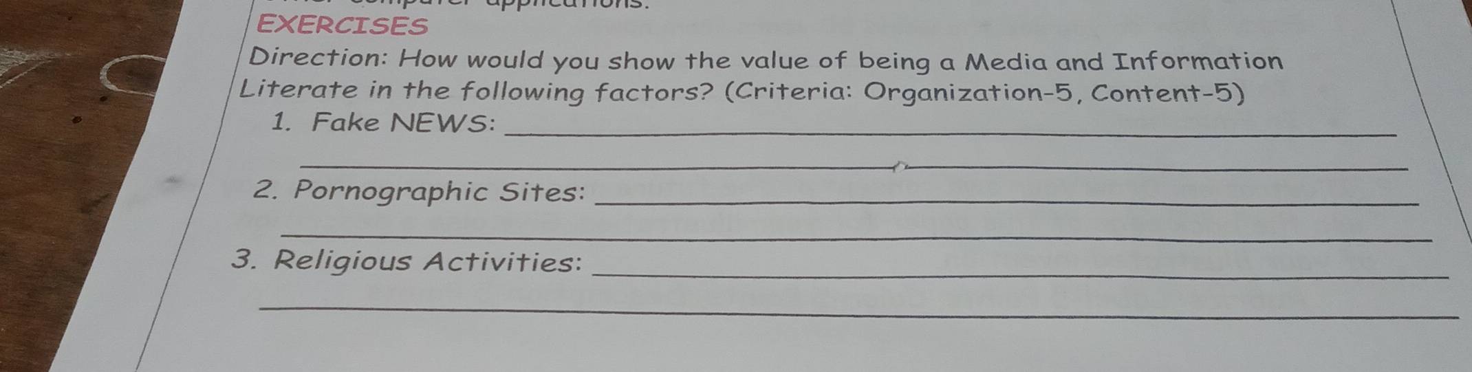 EXERCISES 
Direction: How would you show the value of being a Media and Information 
Literate in the following factors? (Criteria: Organization-5, Content-5) 
1. Fake NEWS:_ 
__ 
2. Pornographic Sites:_ 
_ 
3. Religious Activities:_ 
_