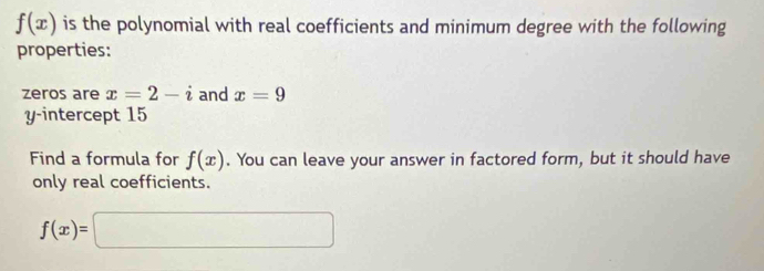 f(x) is the polynomial with real coefficients and minimum degree with the following 
properties: 
zeros are x=2-i and x=9
y-intercept 15
Find a formula for f(x). You can leave your answer in factored form, but it should have 
only real coefficients.
f(x)=□