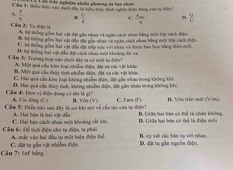 I, Cầu trắc nghiệm nhiều phương án lựa chọn
Câu 1: Biểu thức nào dưới đây là biêu thức định nghĩa điện dung của tụ điện?
A.  F/q .
B.  U/d . frac A_M∈fty q.  Q/U .
C.
D.
Câu 2: Tụ điện là
A. hệ thống gồm hai vật đặt gần nhau và ngăn cách nhau bằng một lớp cách điện.
B. hệ thống gồm hai vật dẫn đặt gần nhau và ngăn cách nhau bằng một lớp cách điện.
C. hệ thống gồm hai vật dẫn đặt tiếp xúc với nhau và được bao bọc bằng điện môi.
D. hệ thống hai vật dẫn đặt cách nhau một khoảng đủ xa.
Câu 3: Trường hợp nào dưới đây ta có một tụ điện?
A. Một quả cầu kim loại nhiễm điện, đặt xa các vật khác.
B. Một quả cầu thủy tinh nhiễm điện, đặt xa các vật khác.
C. Hai quả cầu kim loại không nhiễm điện, đặt gần nhau trong không khí.
D. Hai quả cầu thủy tinh, không nhiễm điện, đặt gần nhau trong không khí.
Câu 4: Đơn vị điện dung có tên là gì?
A. Cu-lông (C). B. Vôn (V). C. Fara (F). D. Vôn trên mét (V/m).
Câu 5: Điều nào sau đây là sơi khi nói về cấu tạo của tụ điện?
A. Hai bản là hai vật dẫn B. Giữa hai bản có thể là chân không.
C. Hai bản cách nhau một khoảng rất lớn. D. Giữa hai bản có thể là điện môi
Câu 6: Để tích điện cho tụ điện, ta phải
A. mắc vào hai đầu tụ một hiệu điện thế. B. cọ xát các bản tụ với nhau.
C. đặt tụ gần vật nhiễm điện. D. đặt tụ gần nguồn điện.
Câu 7: 1nF bằng