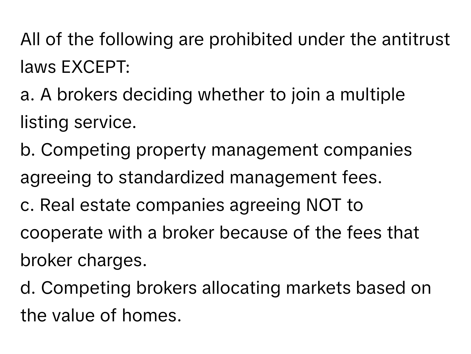 All of the following are prohibited under the antitrust laws EXCEPT:

a. A brokers deciding whether to join a multiple listing service.
b. Competing property management companies agreeing to standardized management fees.
c. Real estate companies agreeing NOT to cooperate with a broker because of the fees that broker charges.
d. Competing brokers allocating markets based on the value of homes.