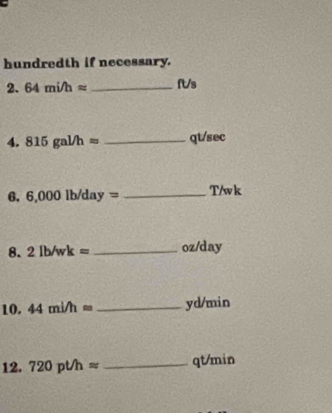 hundredth if necessary. 
2. 64mi/happrox _
ft/s
4. 815gal/happrox _qt/sec 
6. 6,000lb/day= _ T/wk
8. 2lb/wk= _ oz/day
10. 44mi/happrox _ yd/min
12. 720pthapprox _ qt/min