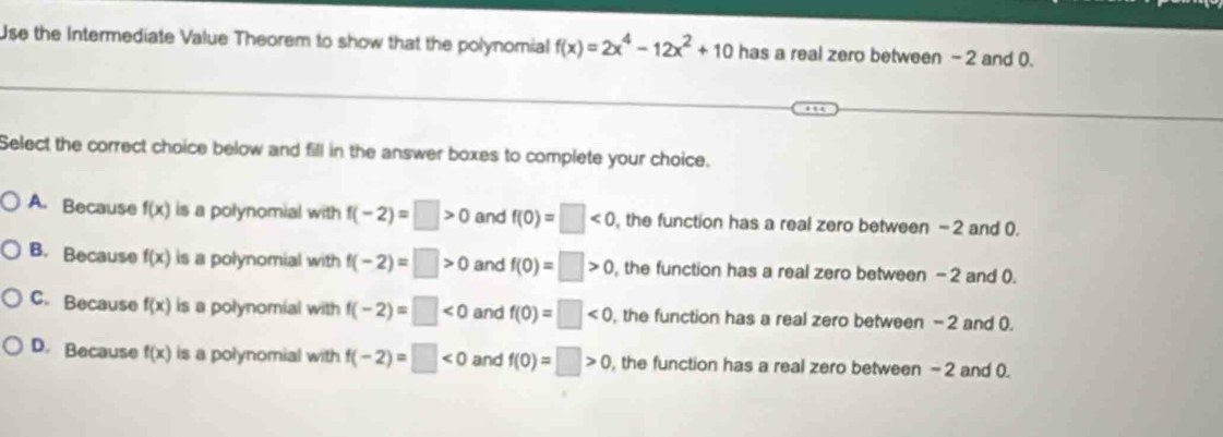 Use the Intermediate Value Theorem to show that the polynomial f(x)=2x^4-12x^2+10 has a real zero between - 2 and 0.
Select the correct choice below and fill in the answer boxes to complete your choice.
A. Because f(x) is a polynomial with f(-2)=□ >0 and f(0)=□ <0</tex> , the function has a real zero between - 2 and 0.
B. Because f(x) is a polynomial with f(-2)=□ >0 and f(0)=□ >0 , the function has a real zero between -2 and (.
C. Because f(x) is a polynomial with f(-2)=□ <0</tex> and f(0)=□ <0</tex> , the function has a real zero between - 2 and 0.
D. Because f(x) is a polynomial with f(-2)=□ <0</tex> and f(0)=□ >0 , the function has a real zero between - 2 and 0.