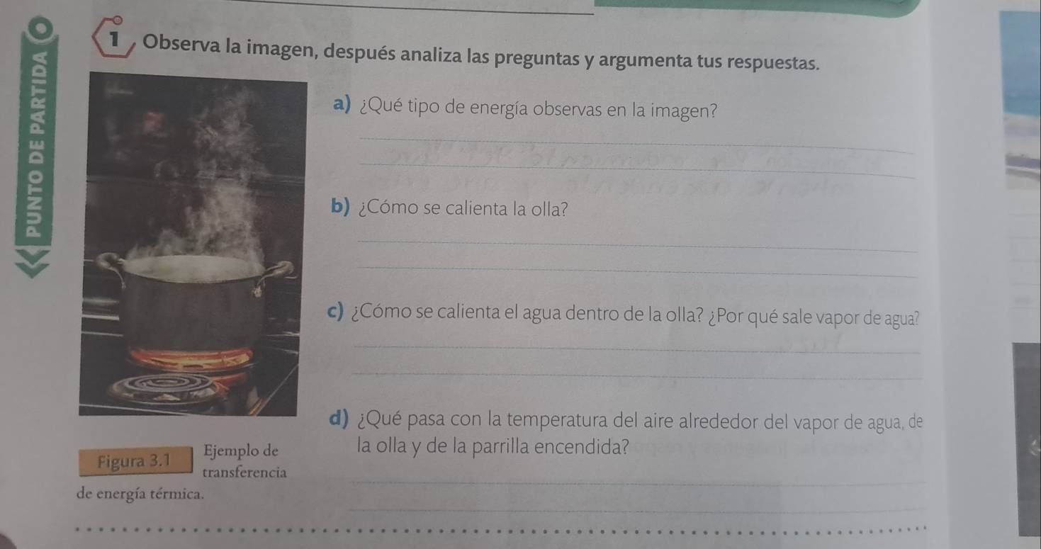 Observa la imagen, después analiza las preguntas y argumenta tus respuestas. 
a ¿Qué tipo de energía observas en la imagen? 
_ 
_ 
b) ¿Cómo se calienta la olla? 
_ 
_ 
c) ¿Cómo se calienta el agua dentro de la olla? ¿Por qué sale vapor de agua? 
_ 
_ 
d) ¿Qué pasa con la temperatura del aire alrededor del vapor de agua, de 
Ejemplo de la olla y de la parrilla encendida? 
_ 
Figura 3.1 transferencia 
_ 
de energía térmica.