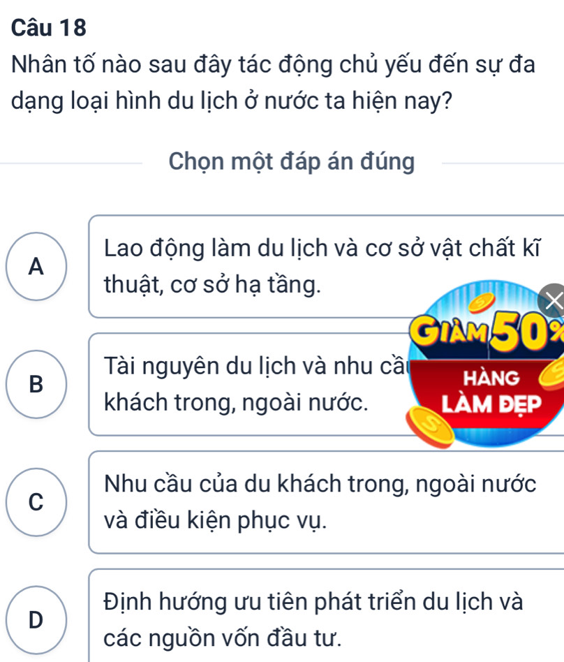 Nhân tố nào sau đây tác động chủ yếu đến sự đa
dạng loại hình du lịch ở nước ta hiện nay?
Chọn một đáp án đúng
Lao động làm du lịch và cơ sở vật chất kĩ
A
thuật, cơ sở hạ tầng.
GiAm50
B
Tài nguyên du lịch và nhu cầt hàng
khách trong, ngoài nước. làm đẹp
Nhu cầu của du khách trong, ngoài nước
C
và điều kiện phục vụ.
Định hướng ưu tiên phát triển du lịch và
D
các nguồn vốn đầu tư.