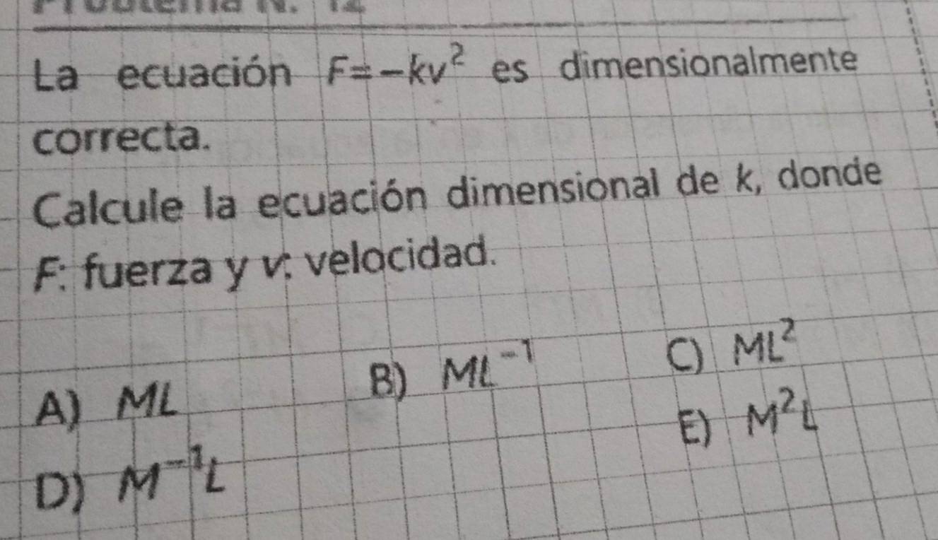 La ecuación F=-kv^2 es dimensionalmente
correcta.
Calcule la ecuación dimensional de k, donde
F: fuerza y v: velocidad.
B) ML^(-1)
C _ ML^2
A) ML M^2L
E)
D) M^(-1)L