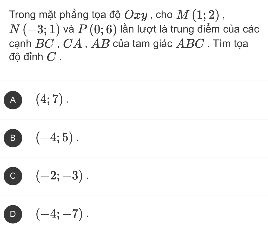 Trong mặt phẳng tọa độ Oxy , cho M(1;2),
N(-3;1) và P(0;6) lần lượt là trung điểm của các
cạnh BC , CA , AB của tam giác ABC. Tìm tọa
độ đỉnh C.
A (4;7).
B (-4;5).
C (-2;-3).
D (-4;-7).