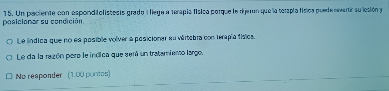 Un paciente con espondilolistesis grado I llega a terapia física porque le dijeron que la terapia física puede revertir su lesión y 
posicionar su condición. 
Le indica que no es posible volver a posicionar su vértebra con terapia física. 
Le da la razón pero le indica que será un tratamiento largo. 
No responder (1.00 puntos)