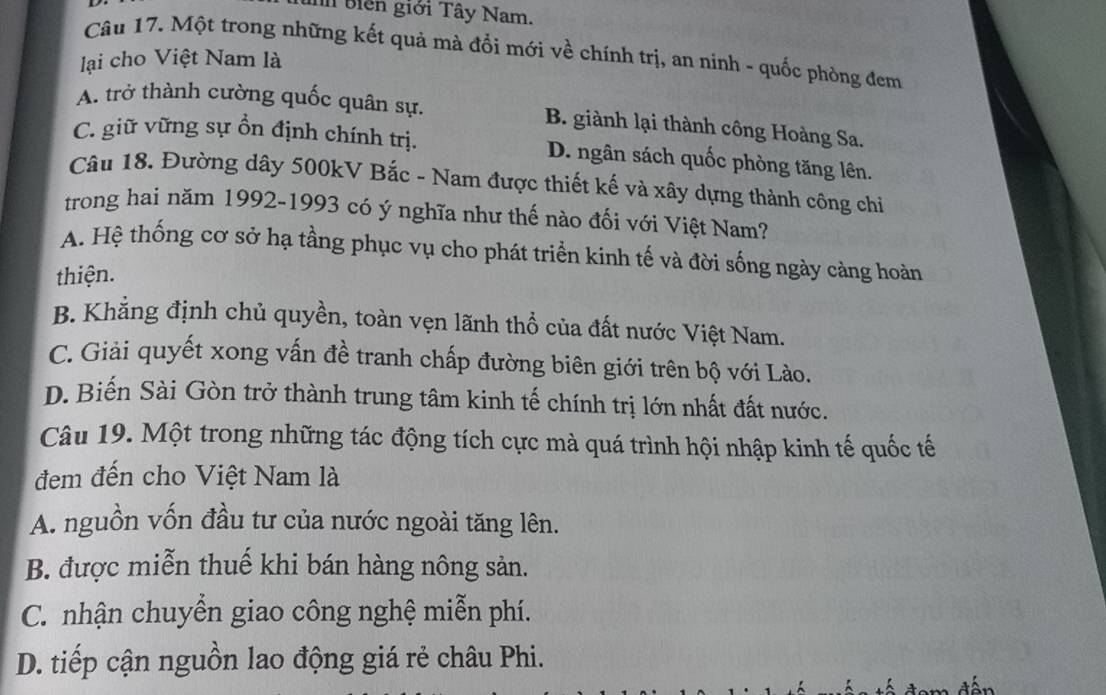 biên giới Tây Nam.
Câu 17. Một trong những kết quả mà đổi mới về chính trị, an ninh - quốc phòng đem
lại cho Việt Nam là
A. trở thành cường quốc quân sự. B. giành lại thành công Hoàng Sa.
C. giữ vững sự ổn định chính trị. D. ngân sách quốc phòng tăng lên.
Câu 18. Đường dây 500kV Bắc - Nam được thiết kế và xây dựng thành công chỉ
trong hai năm 1992-1993 có ý nghĩa như thế nào đối với Việt Nam?
A. Hệ thống cơ sở hạ tầng phục vụ cho phát triển kinh tế và đời sống ngày càng hoàn
thiện.
B. Khẳng định chủ quyền, toàn vẹn lãnh thổ của đất nước Việt Nam.
C. Giải quyết xong vấn đề tranh chấp đường biên giới trên bộ với Lào.
D. Biến Sài Gòn trở thành trung tâm kinh tế chính trị lớn nhất đất nước.
Câu 19. Một trong những tác động tích cực mà quá trình hội nhập kinh tế quốc tế
đem đến cho Việt Nam là
A. nguồn vốn đầu tư của nước ngoài tăng lên.
B. được miễn thuế khi bán hàng nông sản.
C. nhận chuyển giao công nghệ miễn phí.
D. tiếp cận nguồn lao động giá rẻ châu Phi.