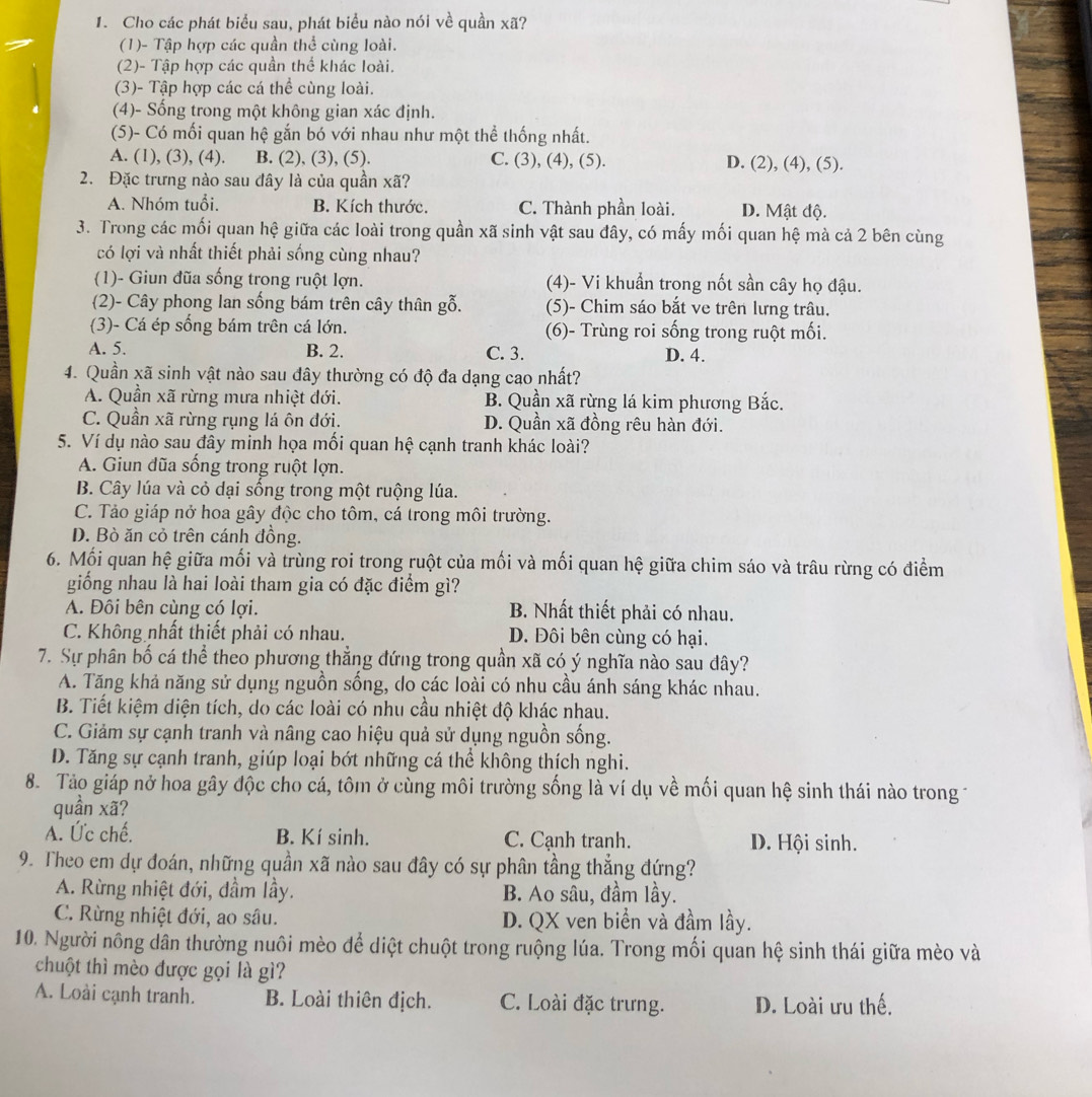 Cho các phát biểu sau, phát biểu nào nói về quần xã?
(1)- Tập hợp các quần thể cùng loài.
(2)- Tập hợp các quần thể khác loài.
(3)- Tập hợp các cá thể cùng loài.
(4)- Sống trong một không gian xác định.
(5)- Có mối quan hệ gắn bó với nhau như một thể thống nhất.
A. (1), (3), (4). B. (2), (3), (5). C. (3), (4), (5). D. (2), (4), (5).
2. Đặc trưng nào sau đây là của quần xã?
A. Nhóm tuổi. B. Kích thước. C. Thành phần loài. D. Mật độ.
3. Trong các mối quan hệ giữa các loài trong quần xã sinh vật sau đây, có mấy mối quan hệ mà cả 2 bên cùng
có lợi và nhất thiết phải sống cùng nhau?
(1)- Giun đũa sống trong ruột lợn. (4)- Vi khuẩn trong nốt sần cây họ đậu.
(2)- Cây phong lan sống bám trên cây thân gỗ. (5)- Chim sáo bắt ve trên lưng trâu.
(3)- Cá ép sống bám trên cá lớn. (6)- Trùng roi sống trong ruột mối.
A. 5. B. 2. C. 3. D. 4.
4. Quần xã sinh vật nào sau đây thường có độ đa dạng cao nhất?
A. Quần xã rừng mưa nhiệt đới. B. Quần xã rừng lá kim phương Bắc.
C. Quần xã rừng rụng lá ôn đới. D. Quần xã đồng rêu hàn đới.
5. Ví dụ nào sau đây minh họa mối quan hệ cạnh tranh khác loài?
A. Giun đũa sống trong ruột lợn.
B. Cây lúa và cỏ dại sống trong một ruộng lúa.
C. Tảo giáp nở hoa gây độc cho tôm, cá trong môi trường.
D. Bò ăn cỏ trên cánh đồng.
6. Mối quan hệ giữa mối và trùng roi trong ruột của mối và mối quan hệ giữa chim sáo và trâu rừng có điểm
giống nhau là hai loài tham gia có đặc điểm gì?
A. Đôi bên cùng có lợi. B. Nhất thiết phải có nhau.
C. Không nhất thiết phải có nhau. D. Đôi bên cùng có hại.
7. Sự phân bố cá thể theo phương thẳng đứng trong quần xã có ý nghĩa nào sau dây?
A. Tăng khả năng sử dụng nguồn sống, do các loài có nhu cầu ánh sáng khác nhau.
B. Tiết kiệm diện tích, do các loài có nhu cầu nhiệt độ khác nhau.
C. Giảm sự cạnh tranh và nâng cao hiệu quả sử dụng nguồn sống.
D. Tăng sự cạnh tranh, giúp loại bớt những cá thể không thích nghi.
8. Tào giáp nở hoa gây độc cho cá, tôm ở cùng môi trường sống là ví dụ về mối quan hệ sinh thái nào trong -
quần xã?
A. Ức chế. B. Kí sinh. C. Cạnh tranh. D. Hội sinh.
9. Theo em dự đoán, những quần xã nào sau đây có sự phân tầng thẳng đứng?
A. Rừng nhiệt đới, đầm lầy. B. Ao sâu, đầm lầy.
C. Rừng nhiệt đới, ao sâu. D. QX ven biển và đầm lầy.
10. Người nông dân thường nuôi mèo để diệt chuột trong ruộng lúa. Trong mối quan hệ sinh thái giữa mèo và
chuột thì mèo được gọi là gì?
A. Loài cạnh tranh. B. Loài thiên địch. C. Loài đặc trưng. D. Loài ưu thế.